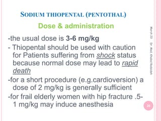 SODIUM THIOPENTAL (PENTOTHAL)
Dose & administration
-the usual dose is 3-6 mg/kg
- Thiopental should be used with caution
for Patients suffering from shock status
because normal dose may lead to rapid
death
-for a short procedure (e.g.cardioversion) a
dose of 2 mg/kg is generally sufficient
-for frail elderly women with hip fracture .5-
1 mg/kg may induce anesthesia
March
23
20
Dr.
Med.
Khaled
Radaideh
 