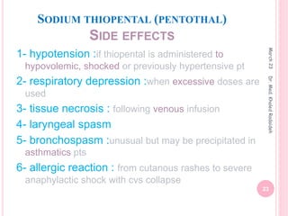 SODIUM THIOPENTAL (PENTOTHAL)
SIDE EFFECTS
1- hypotension :if thiopental is administered to
hypovolemic, shocked or previously hypertensive pt
2- respiratory depression :when excessive doses are
used
3- tissue necrosis : following venous infusion
4- laryngeal spasm
5- bronchospasm :unusual but may be precipitated in
asthmatics pts
6- allergic reaction : from cutanous rashes to severe
anaphylactic shock with cvs collapse
March
23
23
Dr.
Med.
Khaled
Radaideh
 