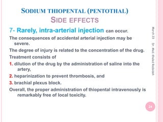 SODIUM THIOPENTAL (PENTOTHAL)
SIDE EFFECTS
7- Rarely, intra-arterial injection can occur.
The consequences of accidental arterial injection may be
severe.
The degree of injury is related to the concentration of the drug.
Treatment consists of
1. dilution of the drug by the administration of saline into the
artery,
2. heparinization to prevent thrombosis, and
3. brachial plexus block.
Overall, the proper administration of thiopental intravenously is
remarkably free of local toxicity.
March
23
24
Dr.
Med.
Khaled
Radaideh
 