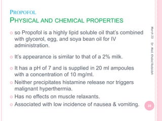 PROPOFOL
PHYSICAL AND CHEMICAL PROPERTIES
 so Propofol is a highly lipid soluble oil that’s combined
with glycerol, egg, and soya bean oil for IV
administration.
 It’s appearance is similar to that of a 2% milk.
 It has a pH of 7 and is supplied in 20 ml ampoules
with a concentration of 10 mg/ml.
 Neither precipitates histamine release nor triggers
malignant hyperthermia.
 Has no effects on muscle relaxants.
 Associated with low incidence of nausea & vomiting.
March
23
28
Dr.
Med.
Khaled
Radaideh
 