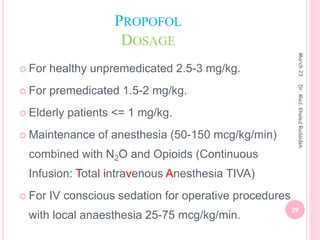PROPOFOL
DOSAGE
 For healthy unpremedicated 2.5-3 mg/kg.
 For premedicated 1.5-2 mg/kg.
 Elderly patients <= 1 mg/kg.
 Maintenance of anesthesia (50-150 mcg/kg/min)
combined with N2O and Opioids (Continuous
Infusion: Total intravenous Anesthesia TIVA)
 For IV conscious sedation for operative procedures
with local anaesthesia 25-75 mcg/kg/min.
March
23
29
Dr.
Med.
Khaled
Radaideh
 