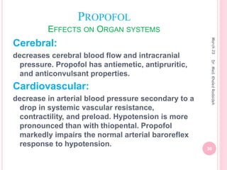 PROPOFOL
EFFECTS ON ORGAN SYSTEMS
Cerebral:
decreases cerebral blood flow and intracranial
pressure. Propofol has antiemetic, antipruritic,
and anticonvulsant properties.
Cardiovascular:
decrease in arterial blood pressure secondary to a
drop in systemic vascular resistance,
contractility, and preload. Hypotension is more
pronounced than with thiopental. Propofol
markedly impairs the normal arterial baroreflex
response to hypotension.
March
23
30
Dr.
Med.
Khaled
Radaideh
 
