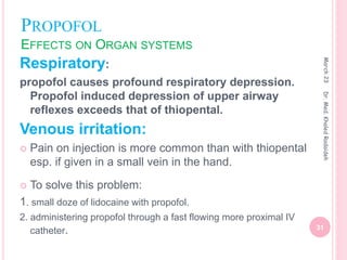 PROPOFOL
EFFECTS ON ORGAN SYSTEMS
Respiratory:
propofol causes profound respiratory depression.
Propofol induced depression of upper airway
reflexes exceeds that of thiopental.
Venous irritation:
 Pain on injection is more common than with thiopental
esp. if given in a small vein in the hand.
 To solve this problem:
1. small doze of lidocaine with propofol.
2. administering propofol through a fast flowing more proximal IV
catheter.
March
23
31
Dr.
Med.
Khaled
Radaideh
 