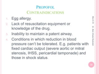 PROPOFOL
CONTRAINDICATIONS
1. Egg allergy.
2. Lack of resuscitation equipment or
knowledge of the drug.
3. Inability to maintain a patent airway.
4. Conditions in which reduction in blood
pressure can’t be tolerated. E.g. patients with
fixed cardiac output (severe aortic or mitral
stenosis, IHSS, pericardial tamponade) and
those in shock status.
March
23
33
Dr.
Med.
Khaled
Radaideh
 
