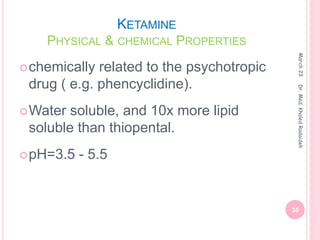 KETAMINE
PHYSICAL & CHEMICAL PROPERTIES
March
23
35
Dr.
Med.
Khaled
Radaideh
chemically related to the psychotropic
drug ( e.g. phencyclidine).
Water soluble, and 10x more lipid
soluble than thiopental.
pH=3.5 - 5.5
 