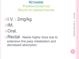 KETAMINE
PHARMACOKINETICS
ROUTE OF ADMINISTRATION
I.V. : 2mg/kg
IM.
Oral.
Rectal. Needs higher doze due to
extensive first pass metabolism and
decreased absorption.
March
23
36
Dr.
Med.
Khaled
Radaideh
 