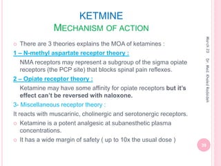 KETMINE
MECHANISM OF ACTION
 There are 3 theories explains the MOA of ketamines :
1 – N-methyl aspartate receptor theory :
NMA receptors may represent a subgroup of the sigma opiate
receptors (the PCP site) that blocks spinal pain reflexes.
2 – Opiate receptor theory :
Ketamine may have some affinity for opiate receptors but it’s
effect can’t be reversed with naloxone.
3- Miscellaneous receptor theory :
It reacts with muscarinic, cholinergic and serotonergic receptors.
 Ketamine is a potent analgesic at subanesthetic plasma
concentrations.
 It has a wide margin of safety ( up to 10x the usual dose )
March
23
39
Dr.
Med.
Khaled
Radaideh
 