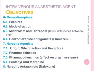 INTRA VENOUS ANAESTHETIC AGENT
OBJECTIVES
6- Benzodiazepines
6.1. Features
6.2. Mode of action
6.3. Midazolam and Diazepam (Uses, differences between
them)
6.4. Benzodiazepine antagonists (Flumazenil)
7. Narcotic Agonists
7.1. Origin, Site of action and Receptors
7.2. Pharmacokinetics
7.3. Pharmacodynamics (effect on organ systems)
5.4. Fentanyl And Morphine
8. Narcotic Antagonists (Naloxone)
March
23
4
Dr.
Med.
Khaled
Radaideh
 