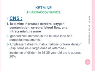 KETMINE
PHARMACODYNAMICS
 CNS :
1. ketamine increases cerebral oxygen
consumption, cerebral blood flow, and
intracranial pressure
2- generalized increase in the muscle tone and
purposful movements.
3- Unpleasant dreams, hallucinations or frank delirium
(esp. females & large doze of ketamine).
incidence of dilirium in 15-35 year old pts is approx.
20%
March
23
40
Dr.
Med.
Khaled
Radaideh
 