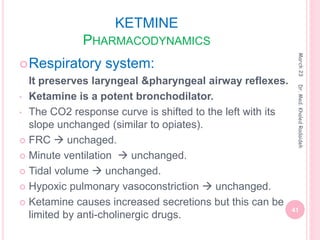 KETMINE
PHARMACODYNAMICS
Respiratory system:
It preserves laryngeal &pharyngeal airway reflexes.
• Ketamine is a potent bronchodilator.
• The CO2 response curve is shifted to the left with its
slope unchanged (similar to opiates).
 FRC  unchaged.
 Minute ventilation  unchanged.
 Tidal volume  unchanged.
 Hypoxic pulmonary vasoconstriction  unchanged.
 Ketamine causes increased secretions but this can be
limited by anti-cholinergic drugs.
March
23
41
Dr.
Med.
Khaled
Radaideh
 