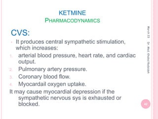 KETMINE
PHARMACODYNAMICS
CVS:
• It produces central sympathetic stimulation,
which increases:
1. arterial blood pressure, heart rate, and cardiac
output.
2. Pulmonary artery pressure.
3. Coronary blood flow.
4. Myocardail oxygen uptake.
It may cause myocardial depression if the
sympathetic nervous sys is exhausted or
blocked.
March
23
42
Dr.
Med.
Khaled
Radaideh
 