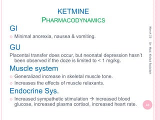 KETMINE
PHARMACODYNAMICS
GI
 Minimal anorexia, nausea & vomiting.
GU
Placental transfer does occur, but neonatal depression hasn’t
been observed if the doze is limited to < 1 mg/kg.
Muscle system
 Generalized increase in skeletal muscle tone.
 Increases the effects of muscle relaxants.
Endocrine Sys.
 Increased sympathetic stimulation  increased blood
glucose, increased plasma cortisol, increased heart rate.
March
23
43
Dr.
Med.
Khaled
Radaideh
 