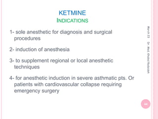 KETMINE
INDICATIONS
1- sole anesthetic for diagnosis and surgical
procedures
2- induction of anesthesia
3- to supplement regional or local anesthetic
techniques
4- for anesthetic induction in severe asthmatic pts. Or
patients with cardiovascular collapse requiring
emergency surgery
March
23
44
Dr.
Med.
Khaled
Radaideh
 