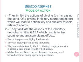 BENZODIAZEPINES
MODE OF ACTION
1 – They inhibit the actions of glycine (by increasing
the conc. Of a glycine inhibitory neurotransmitter)
which will lead to antianxiety and skeletal muscle
relaxant effects.
2 – They facilitate the actions of the inhibitory
neurotransmitter GABA which results in the
sedative and anticonvulsant effects.
 Benzodiazepines are highly lipid soluble.
 They are highly protein bound (albumin).
 They are metabolized by the liver through conjugation with
glucoronic acid and excreted by the kidneys.
 Midazolam and Diazepam are the most commonly used
benzodiazepines during operative procedures.
March
23
47
Dr.
Med.
Khaled
Radaideh
 