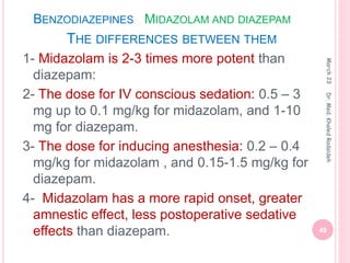 BENZODIAZEPINES MIDAZOLAM AND DIAZEPAM
THE DIFFERENCES BETWEEN THEM
1- Midazolam is 2-3 times more potent than
diazepam:
2- The dose for IV conscious sedation: 0.5 – 3
mg up to 0.1 mg/kg for midazolam, and 1-10
mg for diazepam.
3- The dose for inducing anesthesia: 0.2 – 0.4
mg/kg for midazolam , and 0.15-1.5 mg/kg for
diazepam.
4- Midazolam has a more rapid onset, greater
amnestic effect, less postoperative sedative
effects than diazepam.
March
23
49
Dr.
Med.
Khaled
Radaideh
 