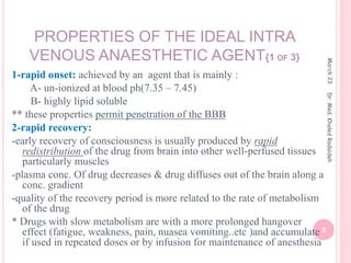 PROPERTIES OF THE IDEAL INTRA
VENOUS ANAESTHETIC AGENT{1 OF 3}
1-rapid onset: achieved by an agent that is mainly :
A- un-ionized at blood ph(7.35 – 7.45)
B- highly lipid soluble
** these properties permit penetration of the BBB
2-rapid recovery:
-early recovery of consciousness is usually produced by rapid
redistribution of the drug from brain into other well-perfused tissues
particularly muscles
-plasma conc. Of drug decreases & drug diffuses out of the brain along a
conc. gradient
-quality of the recovery period is more related to the rate of metabolism
of the drug
* Drugs with slow metabolism are with a more prolonged hangover
effect (fatigue, weakness, pain, nuasea vomiting..etc )and accumulate
if used in repeated doses or by infusion for maintenance of anesthesia
March
23
5
Dr.
Med.
Khaled
Radaideh
 