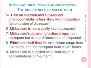 BENZODIAZEPINES MIDAZOLAM AND DIAZEPAM
THE DIFFERENCES BETWEEN THEM
5- Pain on injection and subsequent
thrombophlebitis is less likely with midazolam
(an emulsion of diazepam)
6- Midazolam is more costly than diazepam).
7- Midazolam’s duration of action is less than
diazepam but almost 3 times that of thiopental.
8- Elimination half time for midazolam range from
1-4 hours, and for diazepam from 21-37 hours.
9- Midazolam is supplied as a clear liquid in
concentrations of 1-5 mg/ml.
March
23
50
Dr.
Med.
Khaled
Radaideh
 