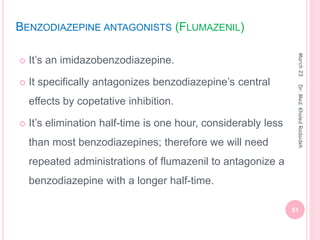 BENZODIAZEPINE ANTAGONISTS (FLUMAZENIL)
 It’s an imidazobenzodiazepine.
 It specifically antagonizes benzodiazepine’s central
effects by copetative inhibition.
 It’s elimination half-time is one hour, considerably less
than most benzodiazepines; therefore we will need
repeated administrations of flumazenil to antagonize a
benzodiazepine with a longer half-time.
March
23
51
Dr.
Med.
Khaled
Radaideh
 