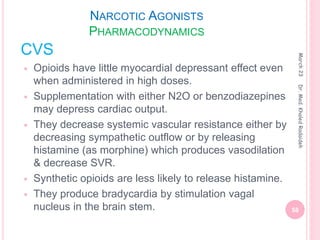 NARCOTIC AGONISTS
PHARMACODYNAMICS
CVS
 Opioids have little myocardial depressant effect even
when administered in high doses.
 Supplementation with either N2O or benzodiazepines
may depress cardiac output.
 They decrease systemic vascular resistance either by
decreasing sympathetic outflow or by releasing
histamine (as morphine) which produces vasodilation
& decrease SVR.
 Synthetic opioids are less likely to release histamine.
 They produce bradycardia by stimulation vagal
nucleus in the brain stem.
March
23
58
Dr.
Med.
Khaled
Radaideh
 