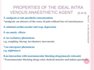 3- analgesia at sub anesthetic concentrations
*analgesia :an absence of the sense of pain without loss of consciousness
4- minimal cardiovascular and resp. depression
5- no emetic effects
6- no excitatory phenomena
e.g. coughing .hiccup ,involuntary movements
7-no emergence phenomena
e.g. nightmares
8-no interaction with neuromuscular blocking drugs(muscle relaxant)
*Neuromuscular blocking drugs relax skeletal muscles and induce paralysis.
PROPERTIES OF THE IDEAL INTRA
VENOUS ANAESTHETIC AGENT {2 of 3}
March
23
6
Dr.
Med.
Khaled
Radaideh
 