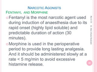 NARCOTIC AGONISTS
FENTANYL AND MORPHINE
Fentanyl is the most narcotic agent used
during induction of anaesthesia due to its
rapid onset (highly lipid soluble) and
predictable duration of action (30
minutes).
Morphine is used in the perioperative
period to provide long lasting analgesia.
And it should be administered slowly at a
rate < 5 mg/min to avoid excessive
histamine release.
March
23
60
Dr.
Med.
Khaled
Radaideh
 