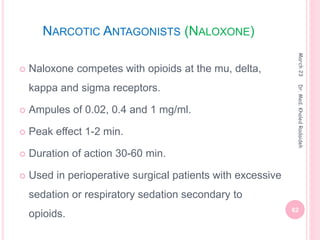 NARCOTIC ANTAGONISTS (NALOXONE)
 Naloxone competes with opioids at the mu, delta,
kappa and sigma receptors.
 Ampules of 0.02, 0.4 and 1 mg/ml.
 Peak effect 1-2 min.
 Duration of action 30-60 min.
 Used in perioperative surgical patients with excessive
sedation or respiratory sedation secondary to
opioids.
March
23
62
Dr.
Med.
Khaled
Radaideh
 