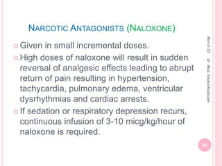NARCOTIC ANTAGONISTS (NALOXONE)
 Given in small incremental doses.
 High doses of naloxone will result in sudden
reversal of analgesic effects leading to abrupt
return of pain resulting in hypertension,
tachycardia, pulmonary edema, ventricular
dysrhythmias and cardiac arrests.
 If sedation or respiratory depression recurs,
continuous infusion of 3-10 micg/kg/hour of
naloxone is required.
March
23
63
Dr.
Med.
Khaled
Radaideh
 
