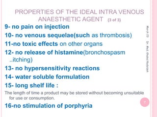 9- no pain on injection
10- no venous sequelae(such as thrombosis)
11-no toxic effects on other organs
12- no release of histamine(bronchospasm
..itching)
13- no hypersensitivity reactions
14- water soluble formulation
15- long shelf life :
The length of time a product may be stored without becoming unsuitable
for use or consumption.
16-no stimulation of porphyria
PROPERTIES OF THE IDEAL INTRA VENOUS
ANAESTHETIC AGENT {3 of 3}
March
23
7
Dr.
Med.
Khaled
Radaideh
 