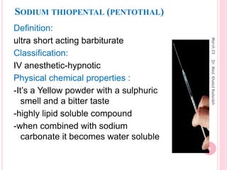 SODIUM THIOPENTAL (PENTOTHAL)
Definition:
ultra short acting barbiturate
Classification:
IV anesthetic-hypnotic
Physical chemical properties :
-It’s a Yellow powder with a sulphuric
smell and a bitter taste
-highly lipid soluble compound
-when combined with sodium
carbonate it becomes water soluble
March
23
9
Dr.
Med.
Khaled
Radaideh
 