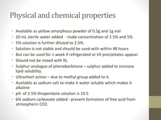 Physical and chemical properties
• Available as yellow amorphous powder of 0.5g and 1g vial
• 20 mL sterile water added - make concentration of 2.5% and 5%.
• 5% solution is further diluted to 2.5%.
• Solution is not stable and should be used with within 48 hours
• But can be used for 1 week if refrigerated or till precipitates appear.
• Should not be mixed with RL
• Sulphur analogue of phenobarbitone – sulphur added to increase
lipid solubility.
• Ultrashort action – due to methyl group added to it.
• Available as sodium salt to make it water soluble which makes it
alkaline
• pH of 2.5% thiopentone solution is 10.5
• 6% sodium carbonate added - prevent formation of free acid from
atmospheric CO2.
 