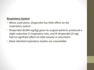 Respiratory System
• When used alone, droperidol has little effect on the
respiratory system.
• Droperidol (0.044 mg/kg) given to surgical patients produced a
slight reduction in respiratory rate, and IV droperidol (3 mg)
had no signifiant effect on tidal volume in volunteers.
• More detailed respiratory studies are unavailable.
 