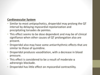 Cardiovascular System
• Similar to most antipsychotics, droperidol may prolong the QT
interval by delaying myocardial repolarization and
precipitating torsades de pointes.
• This effect seems to be dose dependent and may be of clinical
signifiance when other causes of QT prolongation also are
present.
• Droperidol also may have some antiarrhythmic effects that are
similar to those of quinidine.
• Droperidol produces vasodilation, with a decrease in blood
pressure.
• This effect is considered to be a result of moderate α
adrenergic blockade.
• Droperidol has little effect on myocardial contractility.
 