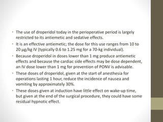 • The use of droperidol today in the perioperative period is largely
restricted to its antiemetic and sedative effects.
• It is an effective antiemetic; the dose for this use ranges from 10 to
20 μg/kg IV (typically 0.6 to 1.25 mg for a 70-kg individual).
• Because droperidol in doses lower than 1 mg produce antiemetic
effects and because the cardiac side effects may be dose dependent,
an IV dose lower than 1 mg for prevention of PONV is advisable.
• These doses of droperidol, given at the start of anesthesia for
operations lasting 1 hour, reduce the incidence of nausea and
vomiting by approximately 30%.
• These doses given at induction have little effect on wake-up time,
but given at the end of the surgical procedure, they could have some
residual hypnotic effect.
 