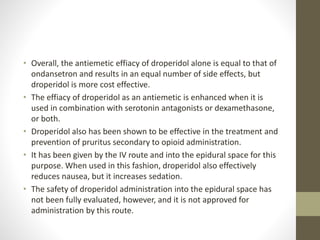 • Overall, the antiemetic effiacy of droperidol alone is equal to that of
ondansetron and results in an equal number of side effects, but
droperidol is more cost effective.
• The effiacy of droperidol as an antiemetic is enhanced when it is
used in combination with serotonin antagonists or dexamethasone,
or both.
• Droperidol also has been shown to be effective in the treatment and
prevention of pruritus secondary to opioid administration.
• It has been given by the IV route and into the epidural space for this
purpose. When used in this fashion, droperidol also effectively
reduces nausea, but it increases sedation.
• The safety of droperidol administration into the epidural space has
not been fully evaluated, however, and it is not approved for
administration by this route.
 
