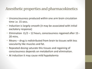 Anesthetic propertiesand pharmacokinetics
• Unconsciousness produced within one arm brain circulation
time i.e. 15 secs.
• Induction is largely smooth (it may be associated with initial
excitatory response)
• Elimination t1/2 – 12 hours, consciousness regained after 15 -
20 mins.
• Means – drug is redistributed from brain to tissues with less
vascularity like muscles and fat.
• Repeated dosing saturate this tissues and regaining of
consciousness depends on metabolism and elimination.
• At induction it may cause mild hypokalemia
 