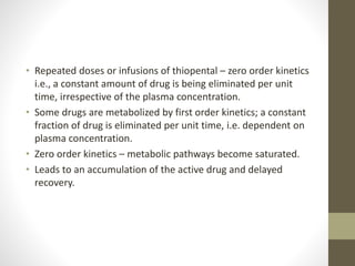 • Repeated doses or infusions of thiopental – zero order kinetics
i.e., a constant amount of drug is being eliminated per unit
time, irrespective of the plasma concentration.
• Some drugs are metabolized by first order kinetics; a constant
fraction of drug is eliminated per unit time, i.e. dependent on
plasma concentration.
• Zero order kinetics – metabolic pathways become saturated.
• Leads to an accumulation of the active drug and delayed
recovery.
 