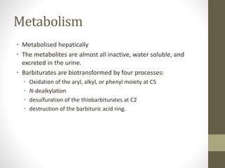 Metabolism
• Metabolised hepatically
• The metabolites are almost all inactive, water soluble, and
excreted in the urine.
• Barbiturates are biotransformed by four processes:
• Oxidation of the aryl, alkyl, or phenyl moiety at C5
• N-dealkylation
• desulfuration of the thiobarbiturates at C2
• destruction of the barbituric acid ring.
 