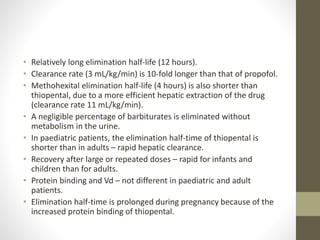 • Relatively long elimination half-life (12 hours).
• Clearance rate (3 mL/kg/min) is 10-fold longer than that of propofol.
• Methohexital elimination half-life (4 hours) is also shorter than
thiopental, due to a more efficient hepatic extraction of the drug
(clearance rate 11 mL/kg/min).
• A negligible percentage of barbiturates is eliminated without
metabolism in the urine.
• In paediatric patients, the elimination half-time of thiopental is
shorter than in adults – rapid hepatic clearance.
• Recovery after large or repeated doses – rapid for infants and
children than for adults.
• Protein binding and Vd – not different in paediatric and adult
patients.
• Elimination half-time is prolonged during pregnancy because of the
increased protein binding of thiopental.
 