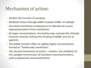 Mechanism of action:
• Inhibits the function of synapses
• Mediates action through GABA receptor GABA –A subtype
• Increased membrane conductance to chloride ion causes
hyperpolarisation of the membrane.
• At larger concentrations, the barbiturates activate the chloride
channels directly, without the binding of GABA, and act as
agonists.
• The GABA-mimetic effect at slightly higher concentrations
termed as “barbiturate anesthesia’’.
• The second mechanism of action – involves the inhibition of
the synaptic transmission of excitatory neurotransmitters,
such as glutamate and acetylcholine.
 