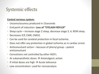 Systemic effects
Central nervous system:
• Unconsciousness produced in 15seconds
• End point of induction- Loss of “EYELASH REFLEX”
• Sleep cycle – increase stage 2 sleep, decrease stage 3, 4, REM sleep.
• Decreases ICP, CMR, CMO2.
• Can be used for cerebral protection in focal ischemia.
• Does not offer any protection in global ischemia as in cardiac arrest.
• Anticonvulsant action – because of phenyl group – potent
anticonvulsant
• Convulsions not controlled by other AED’s.
• At subanaesthetic doses  Antanalgesic action
• If initial doses are high  Acute tolerance
• Low concentration: used for narcoanalysis
 