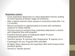 Respiratory system:
• Cause respiratory depression in a dose-dependent manner, leading
to central apnoea at deeper stages of anesthesia.
• After a typical induction dose, apnoea is commonly noted after 1 to
1.5 minutes.
• Returns to baseline in approximately 6 minutes with ventilatory
response to carbon dioxide.
• The time course to recovery from respiratory depression is shorter
with thiopental than with propofol.
• If painful stimulus given at inadequate depth  severe
laryngospasm/bronchospasm.
• Transient apnoea  common after thiopentone  requires no rx
• If prolonged >25 secs  gentle IPPV with BMV
• At higher doses, depresses the respiration after brief recovery from
transient apnoea
• Termed as “double apnoea”
 