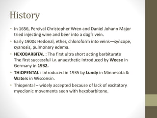 History
• In 1656, Percival Christopher Wren and Daniel Johann Major
tried injecting wine and beer into a dog’s vein.
• Early 1900s Hedonal, ether, chloroform into veins—syncope,
cyanosis, pulmonary edema.
• HEXOBARBITAL : The first ultra short acting barbiturate
The first successful i.v. anaesthetic Introduced by Weese in
Germany in 1932.
• THIOPENTAL : Introduced in 1935 by Lundy in Minnesota &
Waters in Wisconsin.
• Thiopental – widely accepted because of lack of excitatory
myoclonic movements seen with hexobarbitone.
 