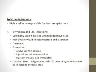 Local complications:
• High alkallinity responsible for local complications.
A. Perivenous and i.m. injections:
• Commonly seen if injected with hypodermic/SV set.
• High alkalinity lead to tissue necrosis and ulceration
• Treatment:
• Preventive:
• Always use 2.5% solution
• Inject slowly in incremental dose
• If patient c/o pain, stop immediately.
• Curative: 10mL 1% lignocaine with 100 units of hyaluronidase to
be injected to the local area.
 