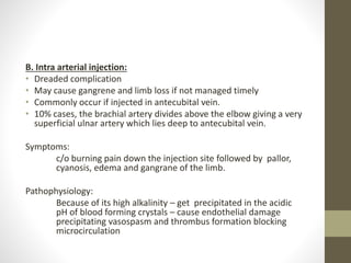 B. Intra arterial injection:
• Dreaded complication
• May cause gangrene and limb loss if not managed timely
• Commonly occur if injected in antecubital vein.
• 10% cases, the brachial artery divides above the elbow giving a very
superficial ulnar artery which lies deep to antecubital vein.
Symptoms:
c/o burning pain down the injection site followed by pallor,
cyanosis, edema and gangrane of the limb.
Pathophysiology:
Because of its high alkalinity – get precipitated in the acidic
pH of blood forming crystals – cause endothelial damage
precipitating vasospasm and thrombus formation blocking
microcirculation
 
