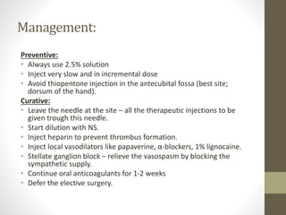 Management:
Preventive:
• Always use 2.5% solution
• Inject very slow and in incremental dose
• Avoid thiopentone injection in the antecubital fossa (best site;
dorsum of the hand).
Curative:
• Leave the needle at the site – all the therapeutic injections to be
given trough this needle.
• Start dilution with NS.
• Inject heparin to prevent thrombus formation.
• Inject local vasodilators like papaverine, α-blockers, 1% lignocaine.
• Stellate ganglion block – relieve the vasospasm by blocking the
sympathetic supply.
• Continue oral anticoagulants for 1-2 weeks
• Defer the elective surgery.
 