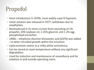 Propofol
• Since introduction in 1970s, most widely used IV hypnotic.
• Initial solution was released in 1977, withdrawn due to
anaphylaxis.
• Reintroduced in its more current form consisting of 1%
propofol, 10% soybean oil, 2.25% glycerol, and 1.2% egg
phospholipid emulsifier.
• 1990s – ethylenee-diamine-tetraacetic acid (EDTA) was added
- to deter microbial growth within the emulsion.
• Lipid emulsion comes in a milky white consistency.
• Can be stored at room temperature without any significant
degradation.
• Used for induction and maintenance of anaesthesia and for
sedation in and outside operating room.
 