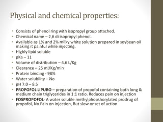Physical and chemical properties:
• Consists of phenol ring with isopropyl group attached.
• Chemical name – 2,6 di isopropyl phenol.
• Available as 1% and 2% milky white solution prepared in soybean oil
making it painful while injecting.
• Highly lipid soluble
• pKa – 11
• Volume of distribution – 4.6 L/Kg
• Clearance – 25 ml/Kg/min
• Protein binding - 98%
• Water solubility – No
• pH 7.0 – 8.5
• PROPOFOL LIPURO – preparation of propofol containing both long &
medium chain triglycerides in 1:1 ratio. Reduces pain on injection
• FOSPROPOFOL- A water soluble methylphopshorylated prodrug of
propofol, No Pain on injection, But slow onset of action.
 