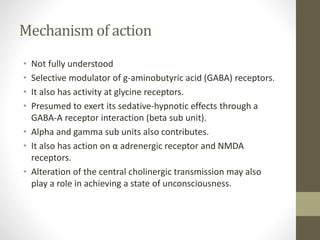 Mechanism of action
• Not fully understood
• Selective modulator of g-aminobutyric acid (GABA) receptors.
• It also has activity at glycine receptors.
• Presumed to exert its sedative-hypnotic effects through a
GABA-A receptor interaction (beta sub unit).
• Alpha and gamma sub units also contributes.
• It also has action on α adrenergic receptor and NMDA
receptors.
• Alteration of the central cholinergic transmission may also
play a role in achieving a state of unconsciousness.
 