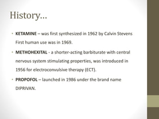 History…
• KETAMINE – was first synthesized in 1962 by Calvin Stevens
First human use was in 1969.
• METHOHEXITAL - a shorter-acting barbiturate with central
nervous system stimulating properties, was introduced in
1956 for electroconvulsive therapy (ECT).
• PROPOFOL – launched in 1986 under the brand name
DIPRIVAN.
 