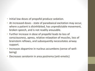 • Initial low doses of propofol produce sedation.
• At increased doses - state of paradoxical excitation may occur,
where a patient is disinhibited, has unpredictable movement,
broken speech, and is not readily arousable.
• Further increase in dose of propofol leads to loss of
consciousness, apnea, relative relaxation of muscles, loss of
brainstem reflexes, and subsequently necessitates airway
support.
• Increases dopamine in nucleus accumbens (sense of well-
being)
• Decreases serotonin in area postrema (anti-emetic)
 